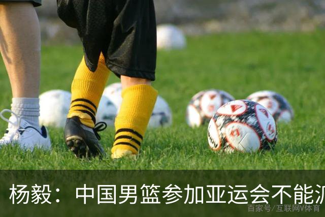 杨毅：中国男篮参加亚运会不能派二队或青年队打 必须要全力争冠